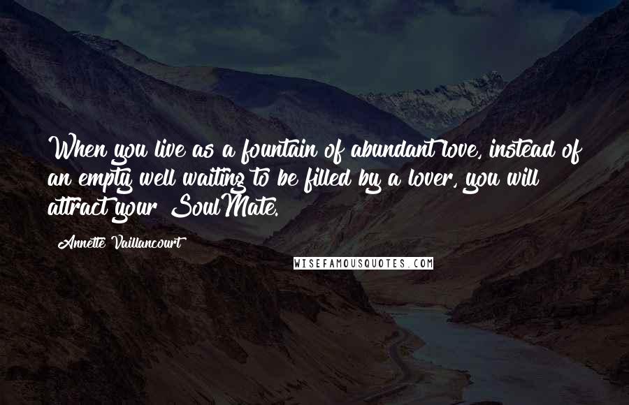 Annette Vaillancourt Quotes: When you live as a fountain of abundant love, instead of an empty well waiting to be filled by a lover, you will attract your SoulMate.