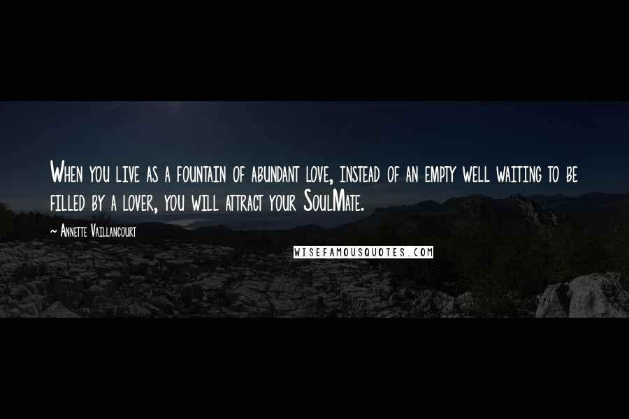 Annette Vaillancourt Quotes: When you live as a fountain of abundant love, instead of an empty well waiting to be filled by a lover, you will attract your SoulMate.