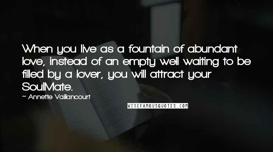 Annette Vaillancourt Quotes: When you live as a fountain of abundant love, instead of an empty well waiting to be filled by a lover, you will attract your SoulMate.