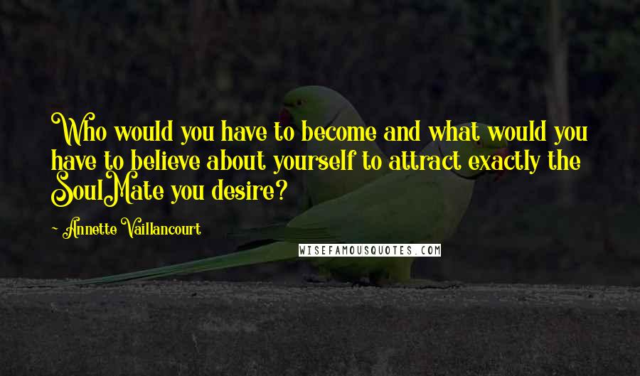 Annette Vaillancourt Quotes: Who would you have to become and what would you have to believe about yourself to attract exactly the SoulMate you desire?