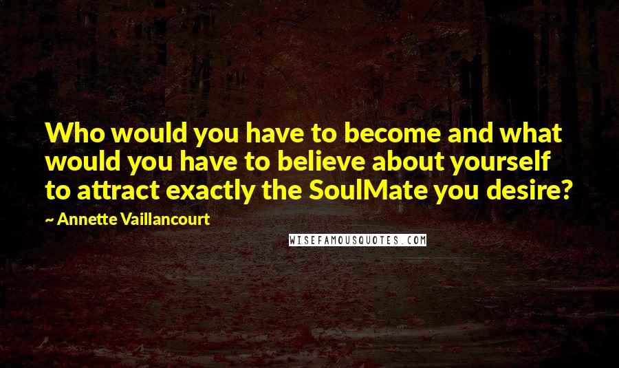 Annette Vaillancourt Quotes: Who would you have to become and what would you have to believe about yourself to attract exactly the SoulMate you desire?