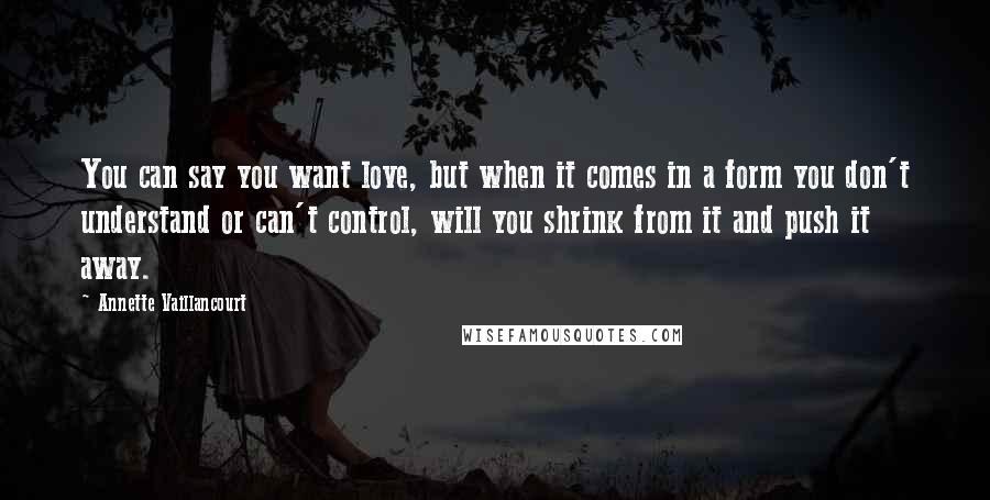 Annette Vaillancourt Quotes: You can say you want love, but when it comes in a form you don't understand or can't control, will you shrink from it and push it away.