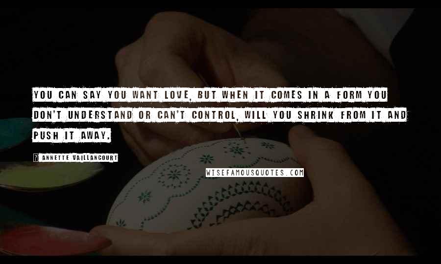 Annette Vaillancourt Quotes: You can say you want love, but when it comes in a form you don't understand or can't control, will you shrink from it and push it away.