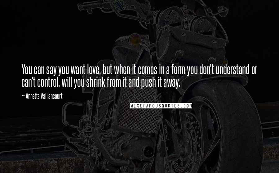 Annette Vaillancourt Quotes: You can say you want love, but when it comes in a form you don't understand or can't control, will you shrink from it and push it away.