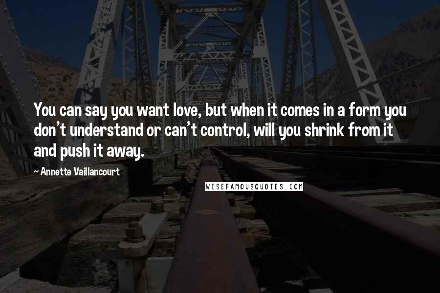 Annette Vaillancourt Quotes: You can say you want love, but when it comes in a form you don't understand or can't control, will you shrink from it and push it away.