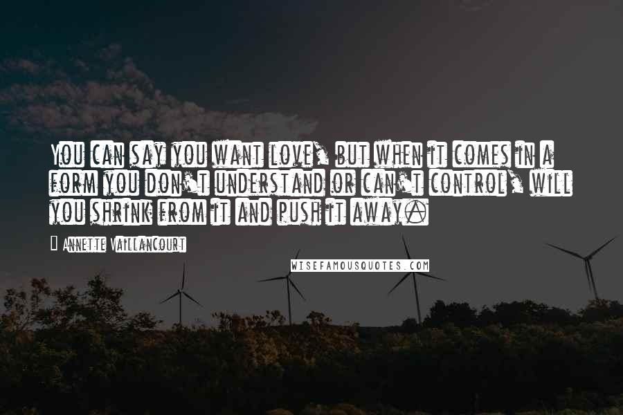 Annette Vaillancourt Quotes: You can say you want love, but when it comes in a form you don't understand or can't control, will you shrink from it and push it away.