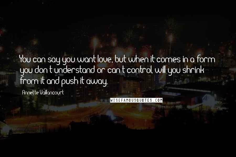 Annette Vaillancourt Quotes: You can say you want love, but when it comes in a form you don't understand or can't control, will you shrink from it and push it away.