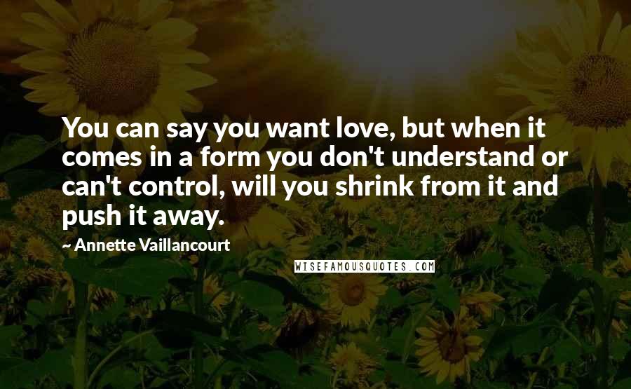 Annette Vaillancourt Quotes: You can say you want love, but when it comes in a form you don't understand or can't control, will you shrink from it and push it away.