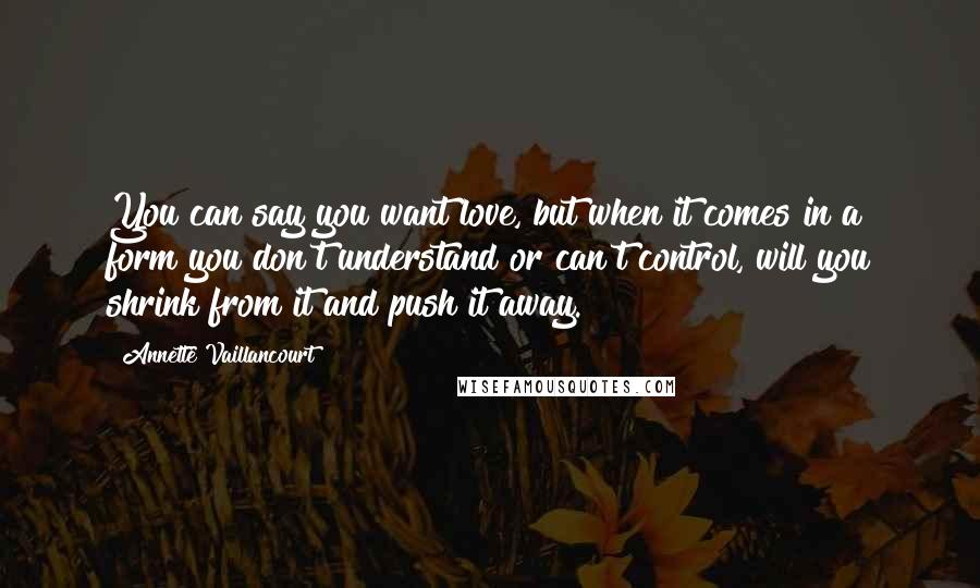 Annette Vaillancourt Quotes: You can say you want love, but when it comes in a form you don't understand or can't control, will you shrink from it and push it away.