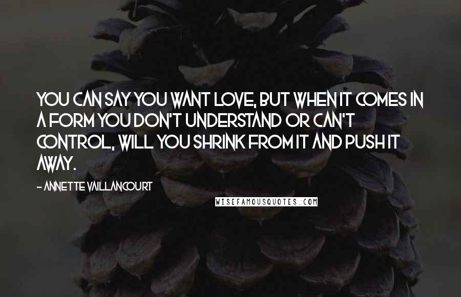 Annette Vaillancourt Quotes: You can say you want love, but when it comes in a form you don't understand or can't control, will you shrink from it and push it away.