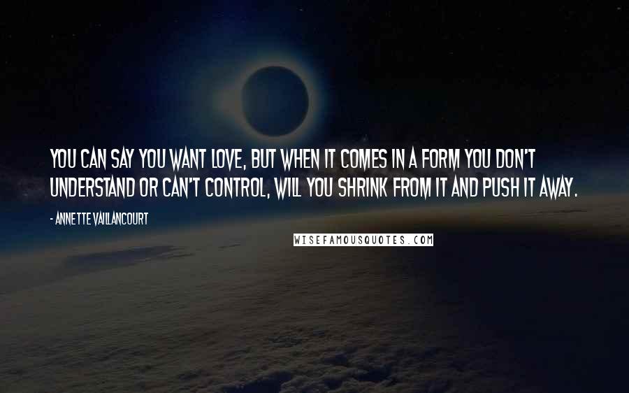 Annette Vaillancourt Quotes: You can say you want love, but when it comes in a form you don't understand or can't control, will you shrink from it and push it away.