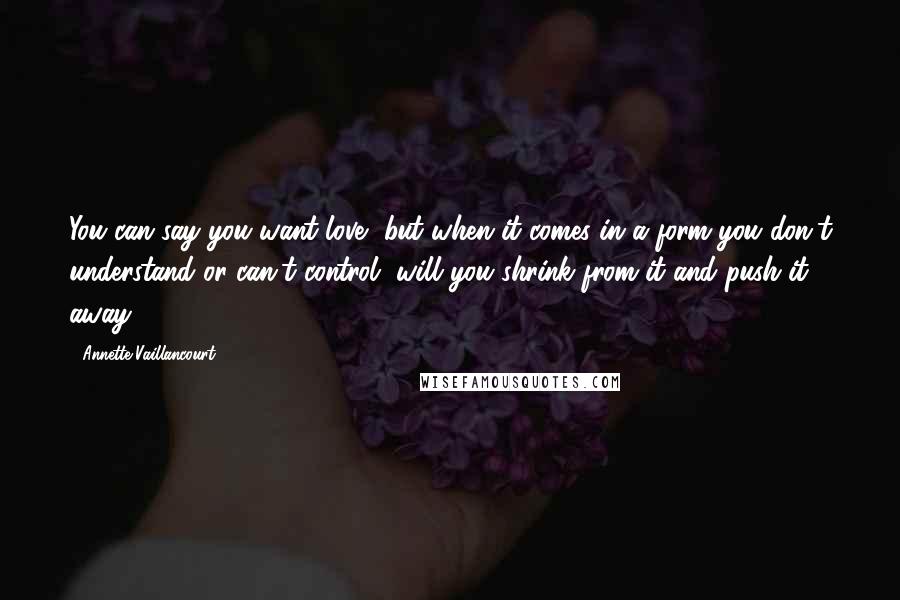 Annette Vaillancourt Quotes: You can say you want love, but when it comes in a form you don't understand or can't control, will you shrink from it and push it away.