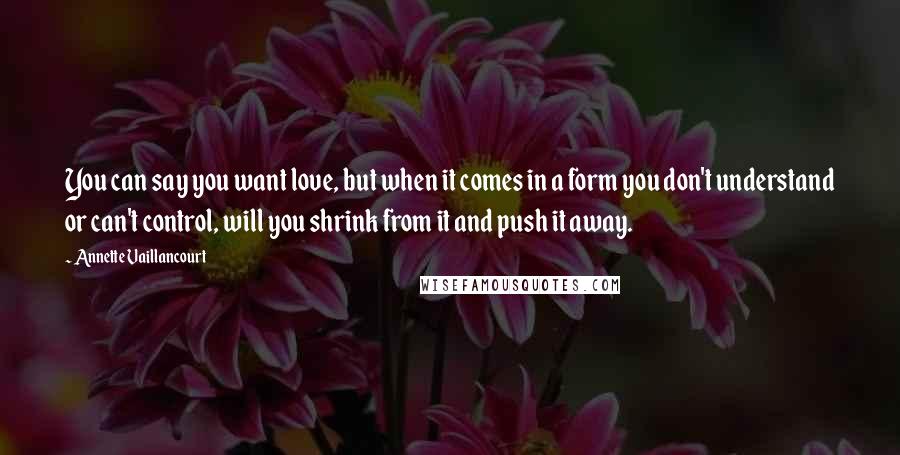 Annette Vaillancourt Quotes: You can say you want love, but when it comes in a form you don't understand or can't control, will you shrink from it and push it away.