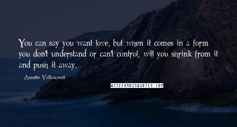 Annette Vaillancourt Quotes: You can say you want love, but when it comes in a form you don't understand or can't control, will you shrink from it and push it away.