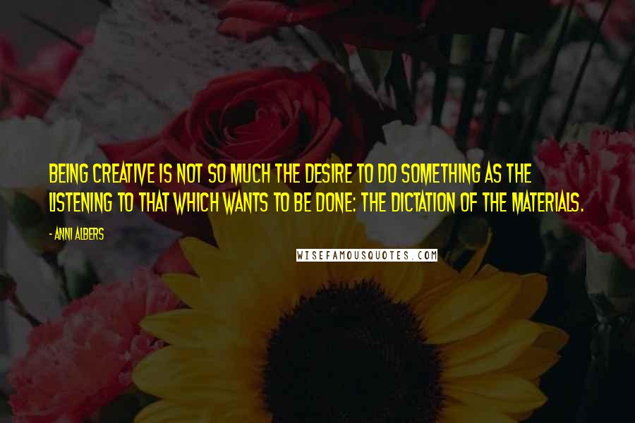 Anni Albers Quotes: Being creative is not so much the desire to do something as the listening to that which wants to be done: the dictation of the materials.