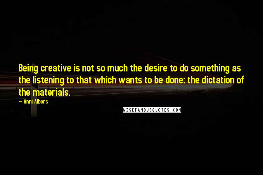 Anni Albers Quotes: Being creative is not so much the desire to do something as the listening to that which wants to be done: the dictation of the materials.