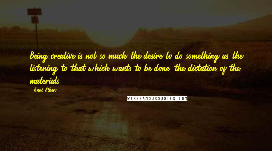 Anni Albers Quotes: Being creative is not so much the desire to do something as the listening to that which wants to be done: the dictation of the materials.