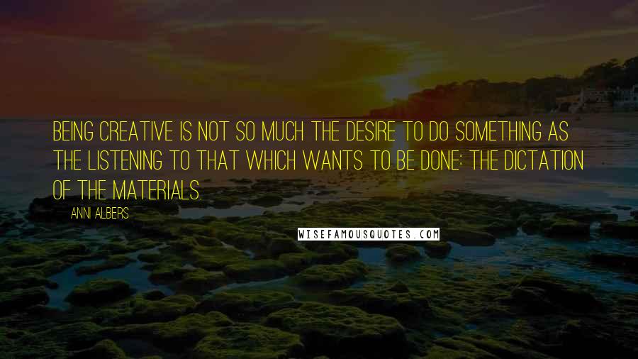 Anni Albers Quotes: Being creative is not so much the desire to do something as the listening to that which wants to be done: the dictation of the materials.