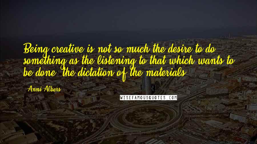 Anni Albers Quotes: Being creative is not so much the desire to do something as the listening to that which wants to be done: the dictation of the materials.