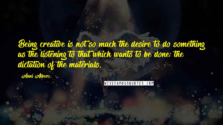 Anni Albers Quotes: Being creative is not so much the desire to do something as the listening to that which wants to be done: the dictation of the materials.