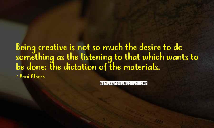 Anni Albers Quotes: Being creative is not so much the desire to do something as the listening to that which wants to be done: the dictation of the materials.