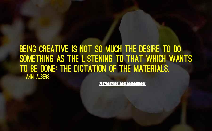 Anni Albers Quotes: Being creative is not so much the desire to do something as the listening to that which wants to be done: the dictation of the materials.