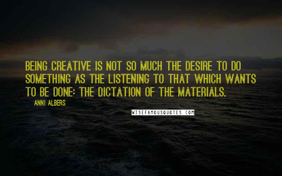 Anni Albers Quotes: Being creative is not so much the desire to do something as the listening to that which wants to be done: the dictation of the materials.