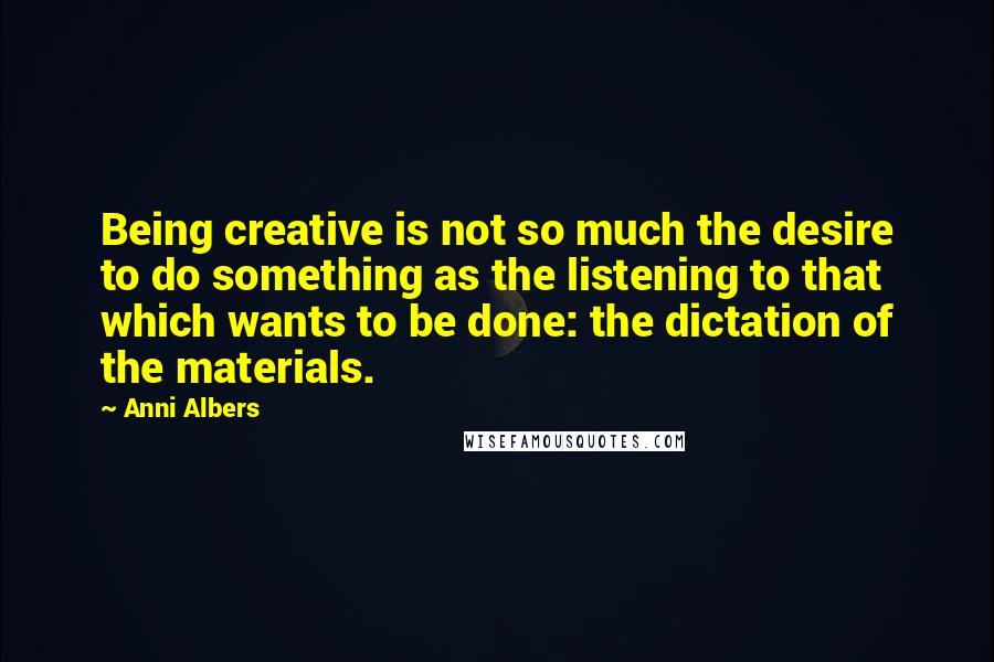 Anni Albers Quotes: Being creative is not so much the desire to do something as the listening to that which wants to be done: the dictation of the materials.