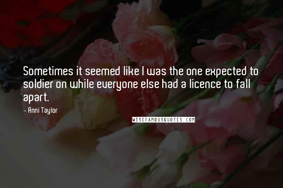 Anni Taylor Quotes: Sometimes it seemed like I was the one expected to soldier on while everyone else had a licence to fall apart.