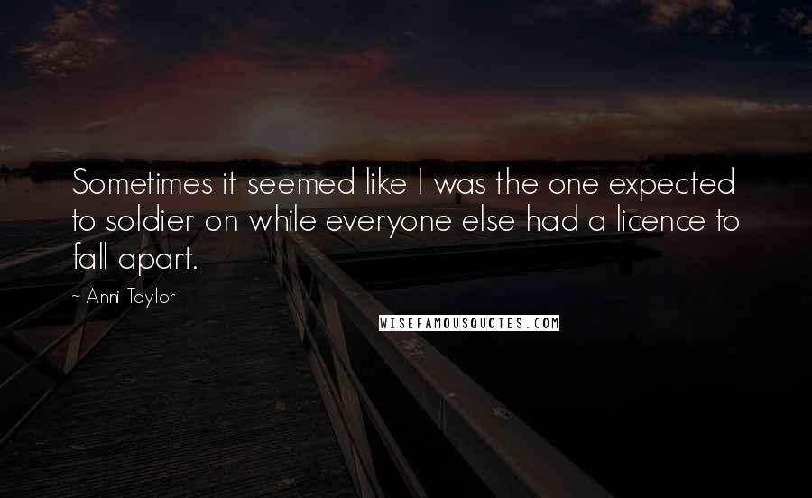 Anni Taylor Quotes: Sometimes it seemed like I was the one expected to soldier on while everyone else had a licence to fall apart.