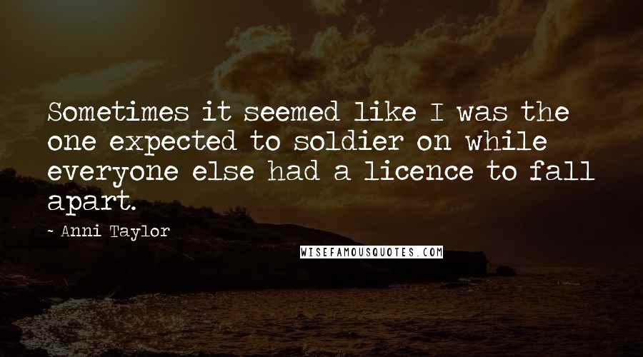 Anni Taylor Quotes: Sometimes it seemed like I was the one expected to soldier on while everyone else had a licence to fall apart.