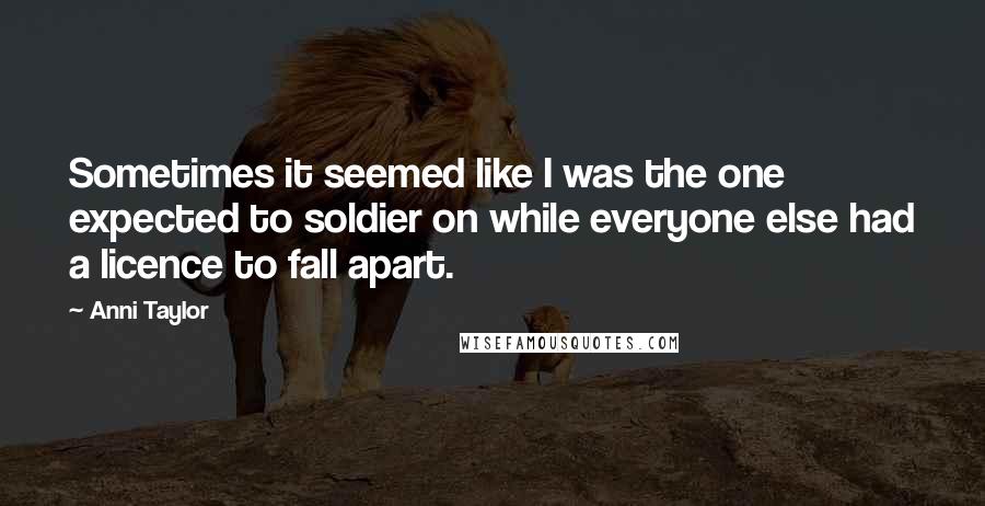 Anni Taylor Quotes: Sometimes it seemed like I was the one expected to soldier on while everyone else had a licence to fall apart.