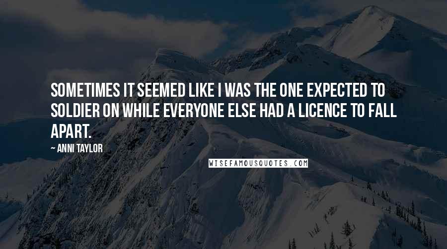 Anni Taylor Quotes: Sometimes it seemed like I was the one expected to soldier on while everyone else had a licence to fall apart.