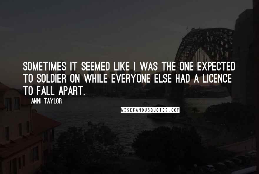 Anni Taylor Quotes: Sometimes it seemed like I was the one expected to soldier on while everyone else had a licence to fall apart.