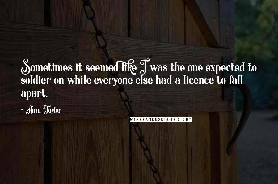 Anni Taylor Quotes: Sometimes it seemed like I was the one expected to soldier on while everyone else had a licence to fall apart.