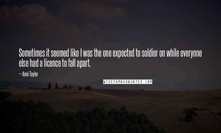 Anni Taylor Quotes: Sometimes it seemed like I was the one expected to soldier on while everyone else had a licence to fall apart.