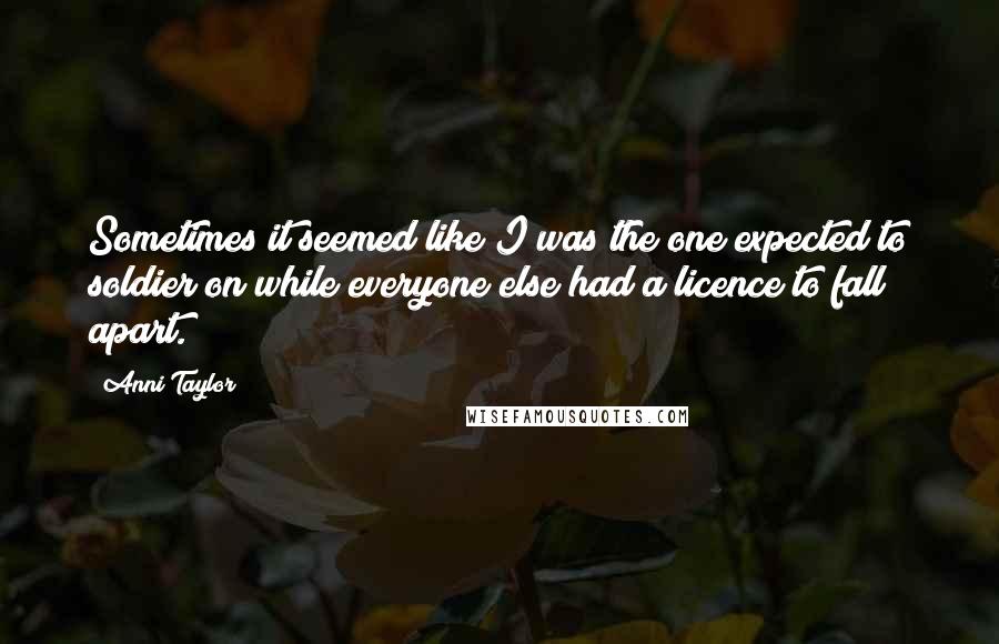 Anni Taylor Quotes: Sometimes it seemed like I was the one expected to soldier on while everyone else had a licence to fall apart.