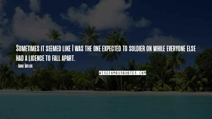 Anni Taylor Quotes: Sometimes it seemed like I was the one expected to soldier on while everyone else had a licence to fall apart.