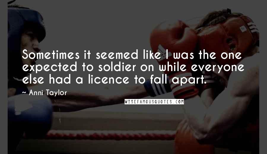 Anni Taylor Quotes: Sometimes it seemed like I was the one expected to soldier on while everyone else had a licence to fall apart.