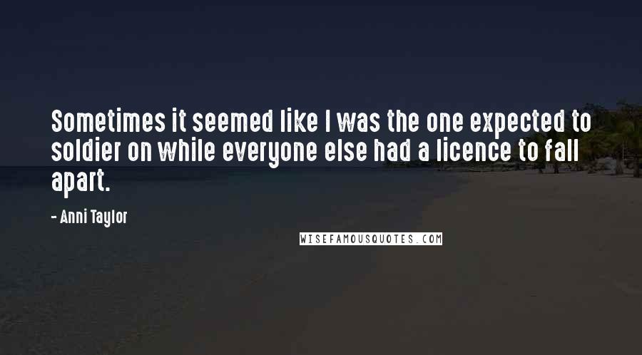 Anni Taylor Quotes: Sometimes it seemed like I was the one expected to soldier on while everyone else had a licence to fall apart.