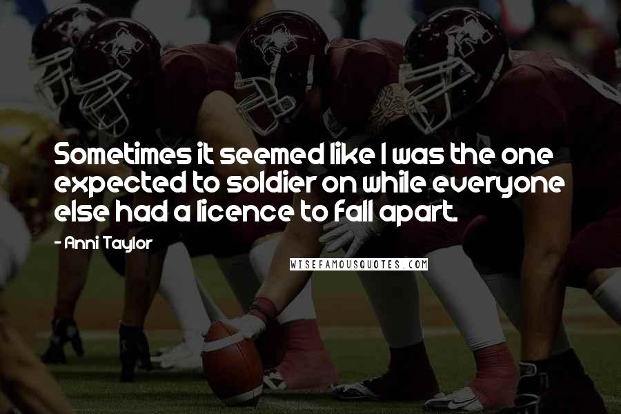 Anni Taylor Quotes: Sometimes it seemed like I was the one expected to soldier on while everyone else had a licence to fall apart.