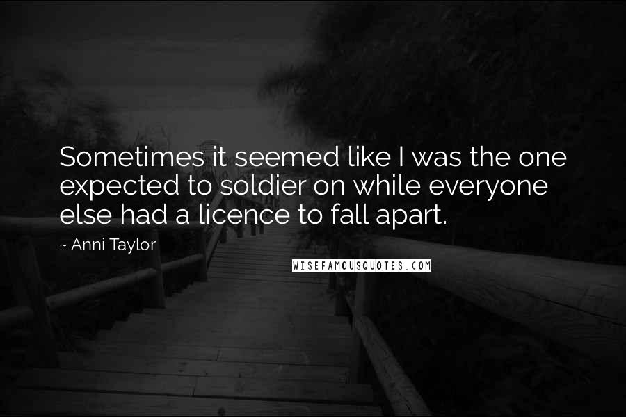 Anni Taylor Quotes: Sometimes it seemed like I was the one expected to soldier on while everyone else had a licence to fall apart.