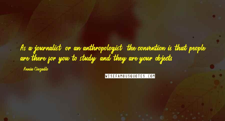 Annia Ciezadlo Quotes: As a journalist, or an anthropologist, the convention is that people are there for you to study, and they are your objects.