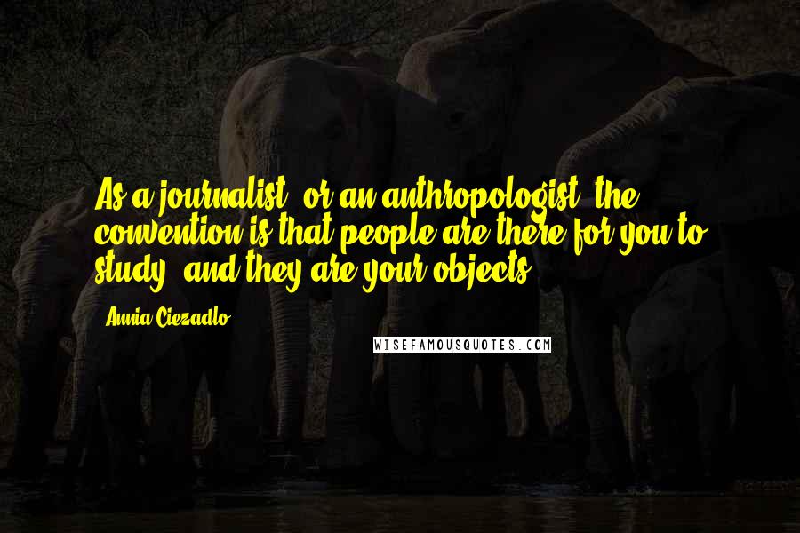 Annia Ciezadlo Quotes: As a journalist, or an anthropologist, the convention is that people are there for you to study, and they are your objects.