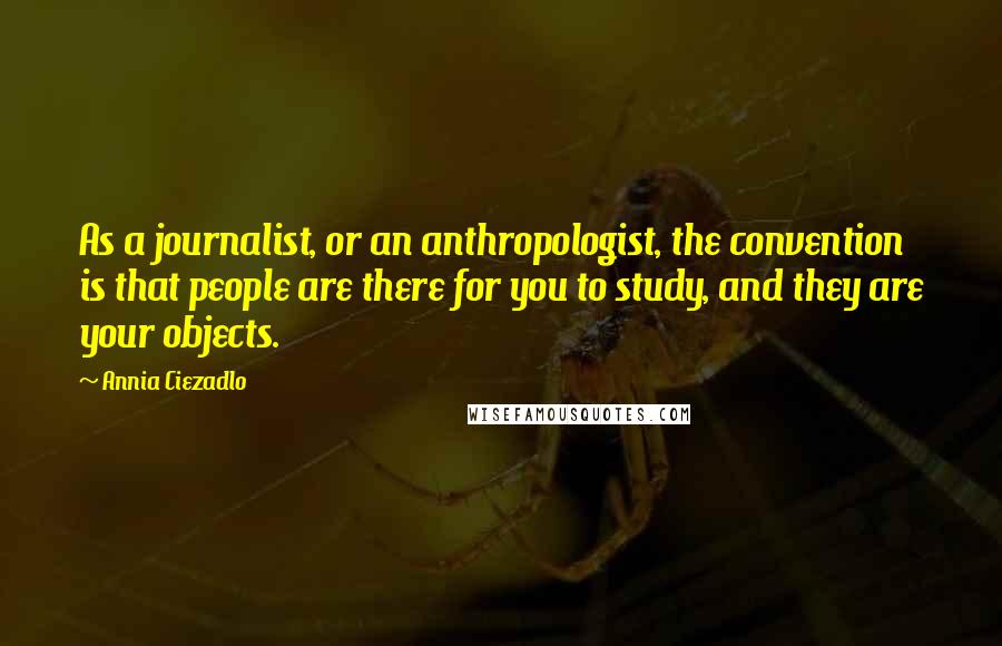 Annia Ciezadlo Quotes: As a journalist, or an anthropologist, the convention is that people are there for you to study, and they are your objects.
