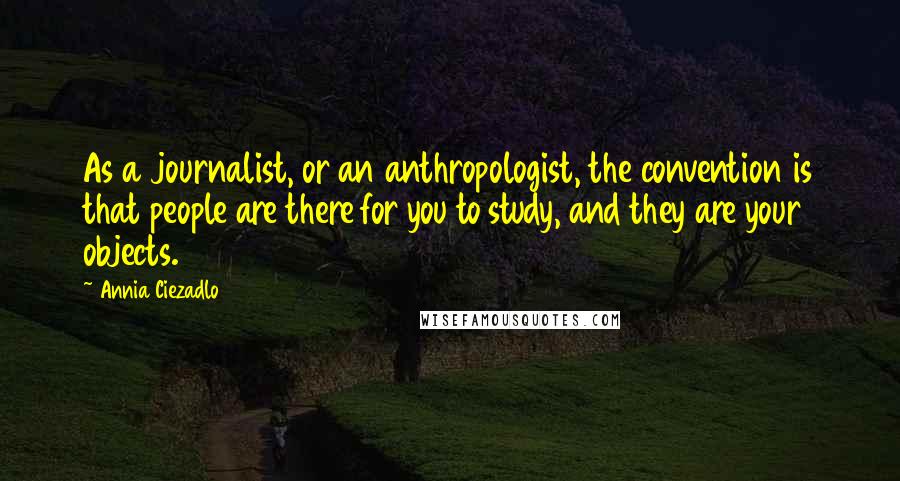 Annia Ciezadlo Quotes: As a journalist, or an anthropologist, the convention is that people are there for you to study, and they are your objects.