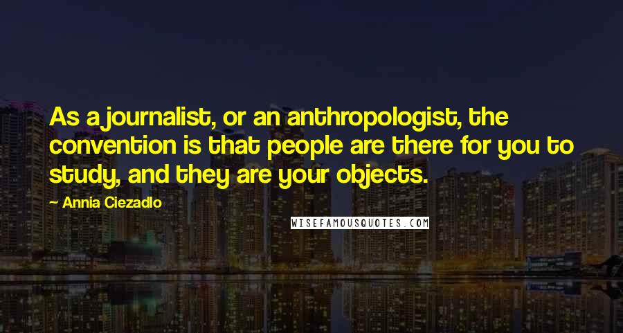 Annia Ciezadlo Quotes: As a journalist, or an anthropologist, the convention is that people are there for you to study, and they are your objects.