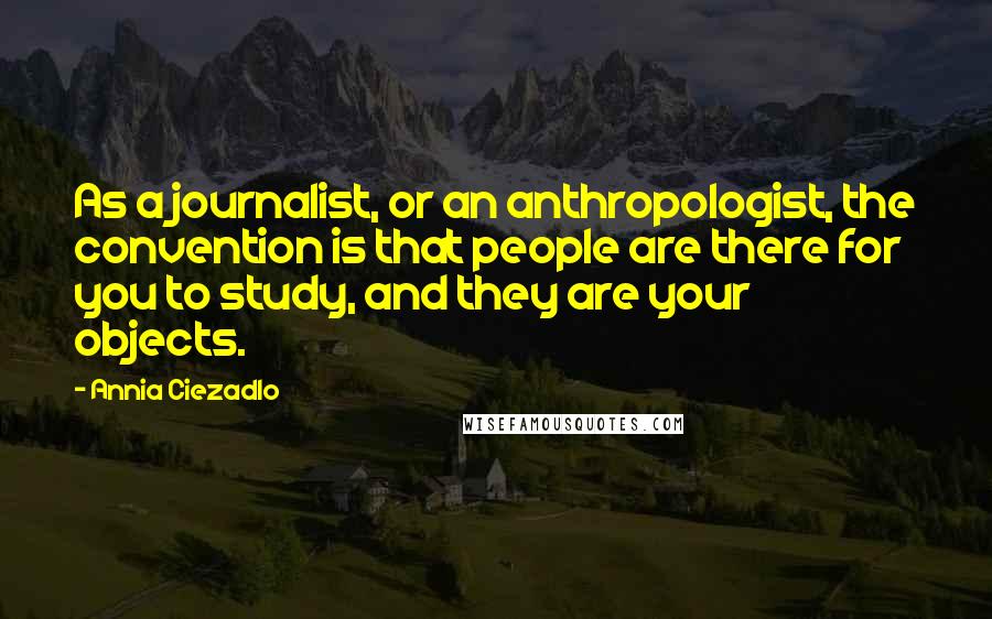 Annia Ciezadlo Quotes: As a journalist, or an anthropologist, the convention is that people are there for you to study, and they are your objects.