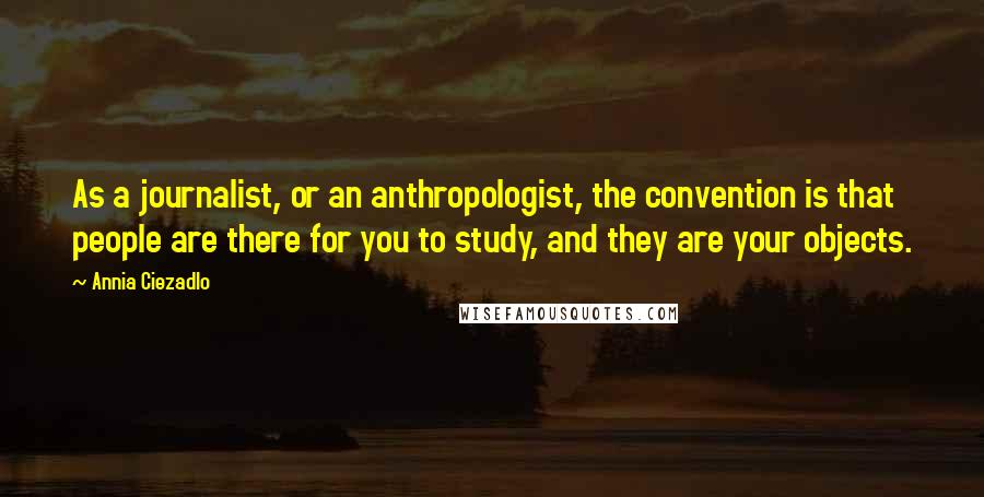 Annia Ciezadlo Quotes: As a journalist, or an anthropologist, the convention is that people are there for you to study, and they are your objects.