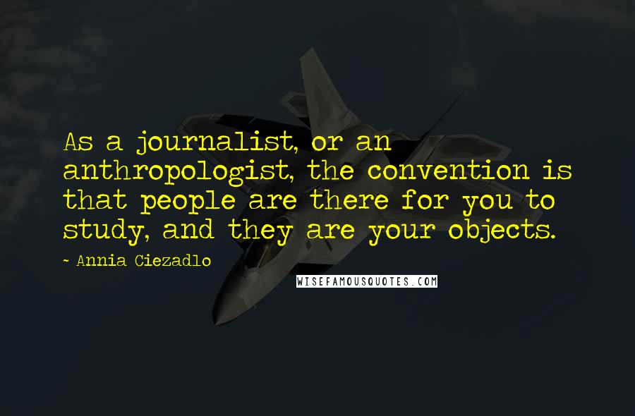 Annia Ciezadlo Quotes: As a journalist, or an anthropologist, the convention is that people are there for you to study, and they are your objects.